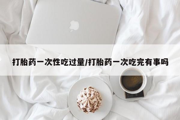 米非司酮片哪里有买打胎药一次性吃过量/打胎药一次吃完有事吗