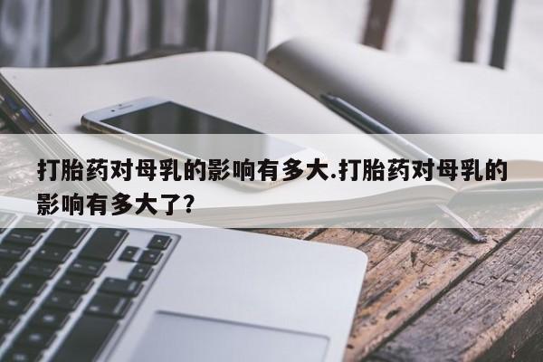 米非司酮片哪里有买打胎药对母乳的影响有多大.打胎药对母乳的影响有多大了？