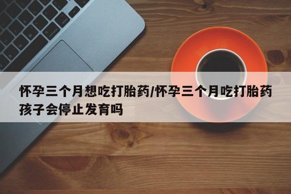 米非司酮片哪里有买怀孕三个月想吃打胎药/怀孕三个月吃打胎药孩子会停止发育吗
