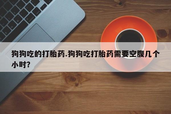 米非司酮片哪里有买狗狗吃的打胎药.狗狗吃打胎药需要空腹几个小时？