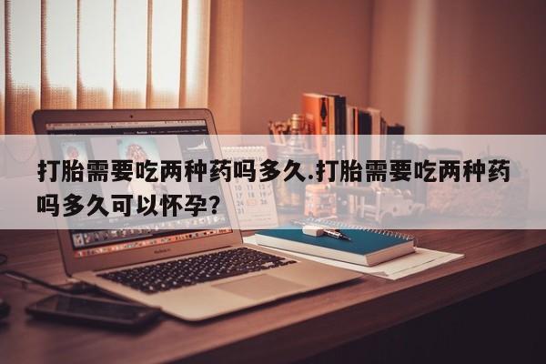 米非司酮片哪里有买打胎需要吃两种药吗多久.打胎需要吃两种药吗多久可以怀孕？