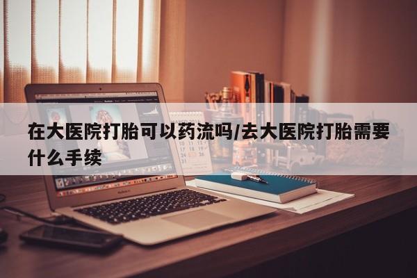米非司酮片哪里有买在大医院打胎可以药流吗/去大医院打胎需要什么手续