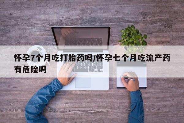 米非司酮片哪里有买怀孕7个月吃打胎药吗/怀孕七个月吃流产药有危险吗