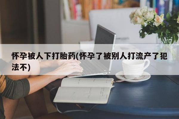 米非司酮片哪里有买怀孕被人下打胎药(怀孕了被别人打流产了犯法不)