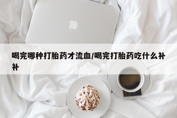 米非司酮片哪里有买喝完哪种打胎药才流血/喝完打胎药吃什么补补