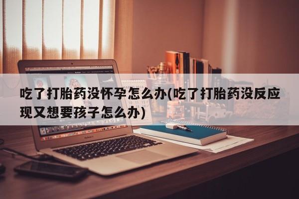 米非司酮片哪里有买吃了打胎药没怀孕怎么办(吃了打胎药没反应现又想要孩子怎么办)