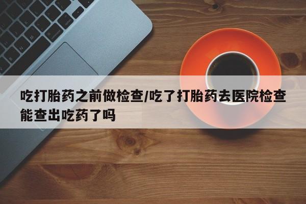 米非司酮片哪里有买吃打胎药之前做检查/吃了打胎药去医院检查能查出吃药了吗