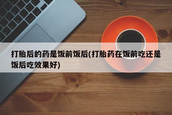 米非司酮片哪里有买打胎后的药是饭前饭后(打胎药在饭前吃还是饭后吃效果好)