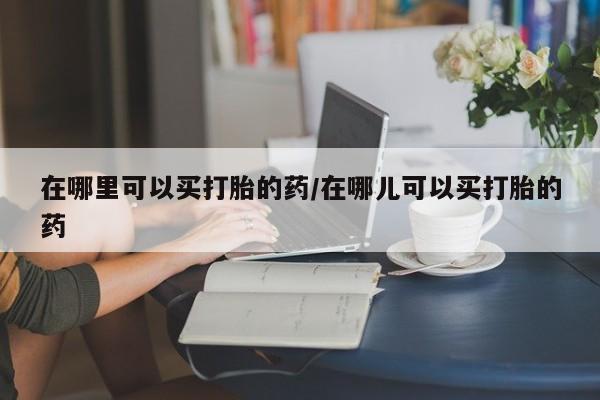 米非司酮片哪里有买在哪里可以买打胎的药/在哪儿可以买打胎的药