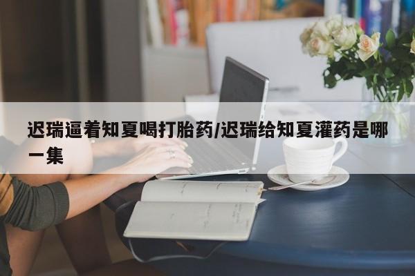 米非司酮片哪里有买迟瑞逼着知夏喝打胎药/迟瑞给知夏灌药是哪一集