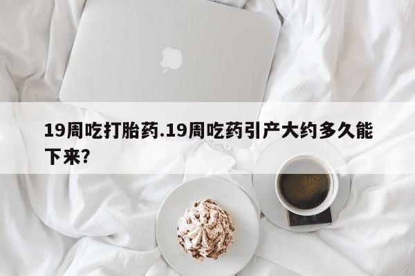 米非司酮片哪里有买19周吃打胎药.19周吃药引产大约多久能下来？