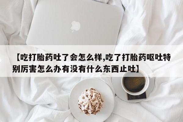 米非司酮片哪里有买【吃打胎药吐了会怎么样,吃了打胎药呕吐特别厉害怎么办有没有什么东西止吐】