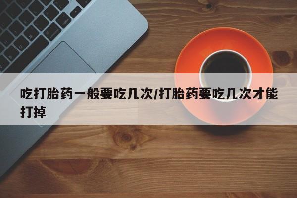 米非司酮片哪里有买吃打胎药一般要吃几次/打胎药要吃几次才能打掉