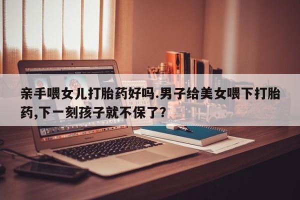 米非司酮片哪里有买亲手喂女儿打胎药好吗.男子给美女喂下打胎药,下一刻孩子就不保了？