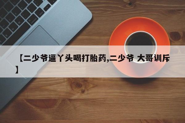 米非司酮片哪里有买【二少爷逼丫头喝打胎药,二少爷 大哥训斥】
